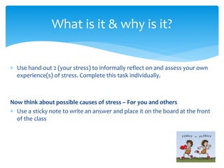  Use hand-out 2 (your stress) to informally reflect on and assess your own
experience(s) of stress. Complete this task individually.
Now think about possible causes of stress – For you and others
 Use a sticky note to write an answer and place it on the board at the front
of the class
What is it & why is it?
 