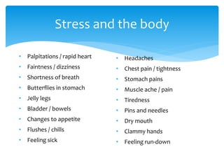 Stress and the body
• Palpitations / rapid heart
• Faintness / dizziness
• Shortness of breath
• Butterflies in stomach
• Jelly legs
• Bladder / bowels
• Changes to appetite
• Flushes / chills
• Feeling sick
• Headaches
• Chest pain / tightness
• Stomach pains
• Muscle ache / pain
• Tiredness
• Pins and needles
• Dry mouth
• Clammy hands
• Feeling run-down
 