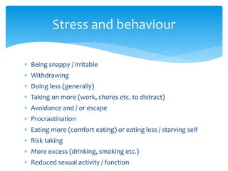 Stress and behaviour
 Being snappy / irritable
 Withdrawing
 Doing less (generally)
 Taking on more (work, chores etc. to distract)
 Avoidance and / or escape
 Procrastination
 Eating more (comfort eating) or eating less / starving self
 Risk taking
 More excess (drinking, smoking etc.)
 Reduced sexual activity / function
 