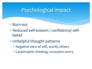 Psychological impact
 Burn-out
 Reduced self-esteem / confidence/ self-
belief
 Unhelpful thought patterns
 Negative view of self, world, others
 Catastrophic thinking, excessive worry
 