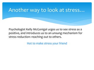 Another way to look at stress…
Psychologist Kelly McGonigal urges us to see stress as a
positive, and introduces us to an unsung mechanism for
stress reduction: reaching out to others.
Hot to make stress your friend
 
