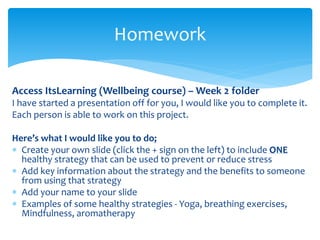 Access ItsLearning (Wellbeing course) – Week 2 folder
I have started a presentation off for you, I would like you to complete it.
Each person is able to work on this project.
Here’s what I would like you to do;
 Create your own slide (click the + sign on the left) to include ONE
healthy strategy that can be used to prevent or reduce stress
 Add key information about the strategy and the benefits to someone
from using that strategy
 Add your name to your slide
 Examples of some healthy strategies - Yoga, breathing exercises,
Mindfulness, aromatherapy
Homework
 