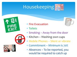 Housekeeping
 Fire Evacuation
 Toilets
 Smoking – Away from the door
 Kitchen – Washing own cups
 Mobile Phones – Silent or vibrate
 Commitment – Minimum is 70%
 Absences – To be reported, you
would be required to catch up
 