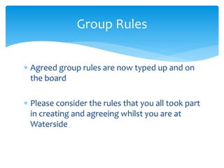  Agreed group rules are now typed up and on
the board
 Please consider the rules that you all took part
in creating and agreeing whilst you are at
Waterside
Group Rules
 