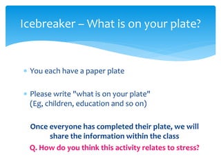  You each have a paper plate
 Please write "what is on your plate"
(Eg, children, education and so on)
Once everyone has completed their plate, we will
share the information within the class
Q. How do you think this activity relates to stress?
Icebreaker – What is on your plate?
 