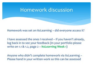 Homework was set on ItsLearning – did everyone access it?
I have assessed the ones I received – If you haven’t already,
log back in to see your feedback (In your portfolio please
write on 1.1 & 1.2, page 2 – ItsLearning Week 1)
Anyone who didn’t complete homework via ItsLearning –
Please hand in your written work so this can be assessed
Homework discussion
 