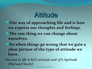 AttitudeAttitude
Our way of approaching life and is how
we express our thoughts and feelings.
The one thing we can change about
ourselves.
Its when things go wrong that we gain a
clear picture of the type of attitude we
have.
Success in life is 85% attitude and 15% Aptitude
(Harvard Study)
www.life-without-limits.co
 