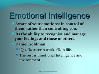 Emotional IntelligenceEmotional Intelligence
Aware of your emotions: In control of
them, rather than controlling you.
Its the ability to recognise and manage
your feelings and those of others.
Daniel Goldman:
IQ 20% success work. 1% in life.
The rest is Emotional Intelligence and
environment.
www.life-without-limits.co
 
