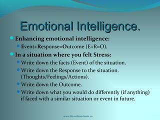 Emotional Intelligence.Emotional Intelligence.
Enhancing emotional intelligence:
Event+Response=Outcome (E+R=O).
In a situation where you felt Stress:
Write down the facts (Event) of the situation.
Write down the Response to the situation.
(Thoughts/Feelings/Actions).
Write down the Outcome.
Write down what you would do differently (if anything)
if faced with a similar situation or event in future.
www.life-without-limits.co
 
