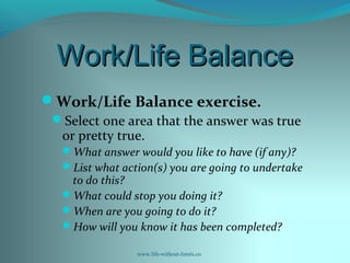 Work/Life BalanceWork/Life Balance
Work/Life Balance exercise.
Select one area that the answer was true
or pretty true.
What answer would you like to have (if any)?
List what action(s) you are going to undertake
to do this?
What could stop you doing it?
When are you going to do it?
How will you know it has been completed?
www.life-without-limits.co
 