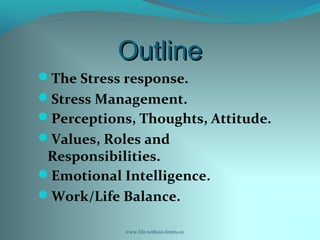 OutlineOutline
The Stress response.
Stress Management.
Perceptions, Thoughts, Attitude.
Values, Roles and
Responsibilities.
Emotional Intelligence.
Work/Life Balance.
www.life-without-limits.co
 