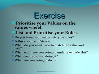 ExerciseExercise
Prioritise your Values on the
values wheel.
List and Prioritise your Roles.
Do you bring your values into your roles?
Is this a source of Stress?
What do you need to do to match the value and
role?
What action are you going to undertake to do this?
What could stop you doing it?
When are you going to do it?
www.life-without-limits.co
 