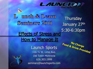A L   unch & Learn Seminars 2011 Thursday  January27th 5:30-6:30pm Effects of Stress and How to Manage It No Charge Food & Drink Provided Launch Sports 116 ½ W. Lime Ave. Old Town Monrovia 626.303.1999  seminars@launchsports.com 
