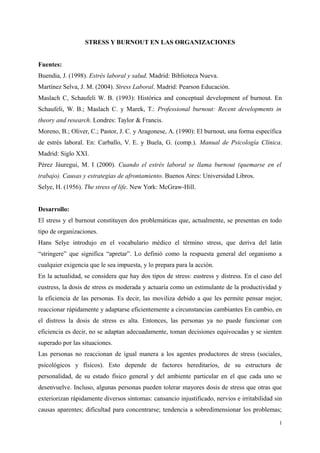 STRESS Y BURNOUT EN LAS ORGANIZACIONES
Fuentes:
Buendia, J. (1998). Estrés laboral y salud. Madrid: Biblioteca Nueva.
Martínez Selva, J. M. (2004). Stress Laboral. Madrid: Pearson Educación.
Maslach C, Schaufeli W. B. (1993): Histórica and conceptual development of burnout. En
Schaufeli, W. B.; Maslach C. y Marek, T.: Professional burnout: Recent developments in
theory and research. Londres: Taylor & Francis.
Moreno, B.; Oliver, C.; Pastor, J. C. y Aragonese, A. (1990): El burnout, una forma específica
de estrés laboral. En: Carballo, V. E. y Buela, G. (comp.). Manual de Psicología Clínica.
Madrid: Siglo XXI.
Pérez Jáuregui, M. I (2000). Cuando el estrés laboral se llama burnout (quemarse en el
trabajo). Causas y estrategias de afrontamiento. Buenos Aires: Universidad Libros.
Selye, H. (1956). The stress of life. New York: McGraw-Hill.
Desarrollo:
El stress y el burnout constituyen dos problemáticas que, actualmente, se presentan en todo
tipo de organizaciones.
Hans Selye introdujo en el vocabulario médico el término stress, que deriva del latín
“stringere” que significa “apretar”. Lo definió como la respuesta general del organismo a
cualquier exigencia que le sea impuesta, y lo prepara para la acción.
En la actualidad, se considera que hay dos tipos de stress: eustress y distress. En el caso del
eustress, la dosis de stress es moderada y actuaría como un estimulante de la productividad y
la eficiencia de las personas. Es decir, las moviliza debido a que les permite pensar mejor,
reaccionar rápidamente y adaptarse eficientemente a circunstancias cambiantes En cambio, en
el distress la dosis de stress es alta. Entonces, las personas ya no puede funcionar con
eficiencia es decir, no se adaptan adecuadamente, toman decisiones equivocadas y se sienten
superado por las situaciones.
Las personas no reaccionan de igual manera a los agentes productores de stress (sociales,
psicológicos y físicos). Esto depende de factores hereditarios, de su estructura de
personalidad, de su estado físico general y del ambiente particular en el que cada uno se
desenvuelve. Incluso, algunas personas pueden tolerar mayores dosis de stress que otras que
exteriorizan rápidamente diversos síntomas: cansancio injustificado, nervios e irritabilidad sin
causas aparentes; dificultad para concentrarse; tendencia a sobredimensionar los problemas;
1
 