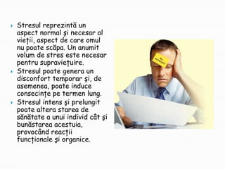 





Stresul reprezintă un
aspect normal şi necesar al
vieţii, aspect de care omul
nu poate scăpa. Un anumit
volum de stres este necesar
pentru supravieţuire.
Stresul poate genera un
disconfort temporar şi, de
asemenea, poate induce
consecinţe pe termen lung.
Stresul intens şi prelungit
poate altera starea de
sănătate a unui individ cât şi
bunăstarea acestuia,
provocând reacţii
funcţionale şi organice.

 
