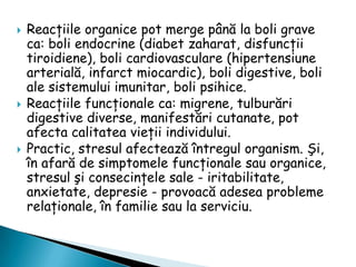 





Reacţiile organice pot merge până la boli grave
ca: boli endocrine (diabet zaharat, disfuncţii
tiroidiene), boli cardiovasculare (hipertensiune
arterială, infarct miocardic), boli digestive, boli
ale sistemului imunitar, boli psihice.
Reacţiile funcţionale ca: migrene, tulburări
digestive diverse, manifestări cutanate, pot
afecta calitatea vieţii individului.
Practic, stresul afectează întregul organism. Şi,
în afară de simptomele funcţionale sau organice,
stresul şi consecinţele sale - iritabilitate,
anxietate, depresie - provoacă adesea probleme
relaţionale, în familie sau la serviciu.

 