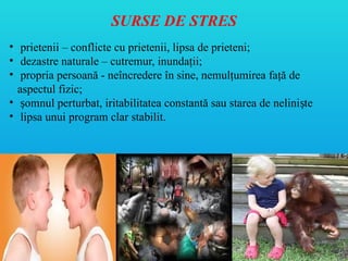 SURSE DE STRES
• prietenii – conflicte cu prietenii, lipsa de prieteni;
• dezastre naturale – cutremur, inundaţii;
• propria persoană - neîncredere în sine, nemulţumirea faţă de
aspectul fizic;
• omnul perturbat, iritabilitatea constantă sau starea de nelini te
ș ș
• lipsa unui program clar stabilit.
 