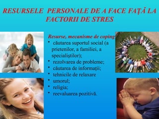 RESURSELE PERSONALE DE A FACE FA Ă LA
Ț
FACTORII DE STRES
Resurse, mecanisme de coping
• căutarea suportul social (a
prietenilor, a familiei, a
specialiştilor);
• rezolvarea de probleme;
• căutarea de informaţii;
• tehnicile de relaxare
• umorul;
• religia;
• reevaluarea pozitivă.
 