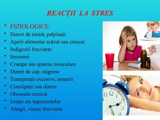REACŢII LA STRES
• FIZIOLOGICE:
• Dureri de inimă, palpitaţii
• Apetit alimentar scăzut sau crescut
• Indigestii frecvante
• Insomnii
• Crampe sau spasme musculare
• Dureri de cap, migrene
• Transpiraţii excesive, ameţeli
• Constipaţii sau diaree
• Oboseală cronică
• Irita ii ale tegumentelor
ț
• Alergii, viroze frecvente
 