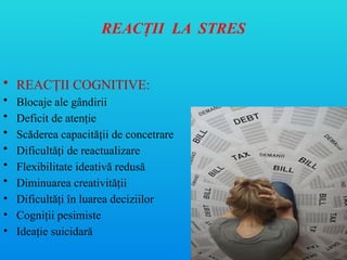 REACŢII LA STRES
• REACŢII COGNITIVE:
• Blocaje ale gândirii
• Deficit de atenţie
• Scăderea capacităţii de concetrare
• Dificultă i de reactualizare
ț
• Flexibilitate ideativă redusă
• Diminuarea creativităţii
• Dificultăţi în luarea deciziilor
• Cogniţii pesimiste
• Ideaţie suicidară
 