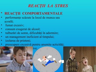 REACŢII LA STRES
• REACŢII COMPORTAMENTALE
• performanţe scăzute la locul de munca sau
şcoală;
• fumat excesiv;
• consum exagerat de alcool;
• tulburări de somn, dificultă i în adormire;
ț
• un management ineficient al timpului;
• izolarea de prieteni;
• preocupare excesivă pentru anumite acticită i;
ț
• comportamente agresive.
 