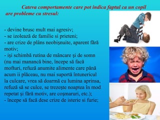 - devine brusc mult mai agresiv;
- se izolează de familie si prieteni;
- are crize de plâns neobi nuite, aparent fără
ș
motiv;
- i i schimbă rutina de mâncare i de somn
ș ș
(nu mai manancă bine, începe să facă
mofturi, refuză anumite alimente care până
acum ii plăceau, nu mai suportă întunericul
la culcare, vrea să doarmă cu lumina aprinsa,
refuză să se culce, se treze te noaptea în mod
ș
repetat i fără motiv, are co maruri, etc.);
ș ș
- începe să facă dese crize de isterie si furie;
Cateva comportamente care pot indica faptul ca un copil
are probleme cu stresul:
 