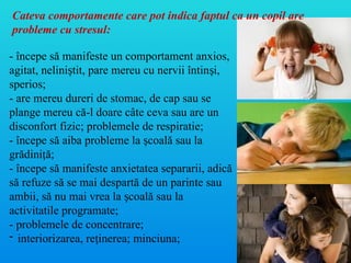 - începe să manifeste un comportament anxios,
agitat, nelini tit, pare mereu cu nervii întin i,
ș ș
sperios;
- are mereu dureri de stomac, de cap sau se
plange mereu că-l doare câte ceva sau are un
disconfort fizic; problemele de respiratie;
- începe să aiba probleme la coală sau la
ș
grădini ă;
ț
- începe să manifeste anxietatea separarii, adică
să refuze să se mai despartă de un parinte sau
ambii, să nu mai vrea la coală sau la
ș
activitatile programate;
- problemele de concentrare;
- interiorizarea, re inerea; minciuna;
ț
Cateva comportamente care pot indica faptul ca un copil are
probleme cu stresul:
 