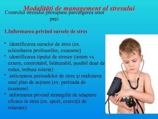 Controlul stresului presupune parcurgerea unor
paşi:
1.Informarea privind sursele de stres
• identificarea surselor de stres (ex.
schimbarea profesorilor, examene)
• identificarea tipului de stresor (intern vs.
extern, controlabil, înlăturabil, posibil doar de
redus, trebuie tolerat)
• anticiparea perioadelor de stres şi realizarea
unui plan de acţiune (ex. perioada de
examene)
• informarea privind strategiile de adaptare
eficace la stres (ex. sport, exerciţii de
relaxare)
Modalităţi de management al stresului
 