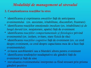 Modalităţi de management al stresului
2. Conştientizarea reacţiilor la stres
• identificarea şi exprimarea emoţiilor faţă de anticiparea
evenimentului (ex. anxietate, iritabilitate, discomfort, frustrare)
• identificarea reacţiilor emoţionale imediate (ex. iritabilitate) şi de
lungă durată (ex. neajutorare, apatie) faţă de eveniment
• identificarea reacţiilor comportamentale şi fiziologice privind
evenimentul (ex. izolare, evitare, stare fizică de rău)
• identificarea reacţiilor cognitive faţă de eveniment (ex. ce cred
despre eveniment, ce cred despre capacitatea mea de a face faţă
evenimentului)
• evitarea autoblamării sau a blamării altora pentru eveniment
• identificarea tendinţelor neadaptative ale gândirii faţă de
eveniment şi faţă de sine
• reevaluarea evenimentului interpretat ca fiind stresant prin prisma
gândirii pozitive
 