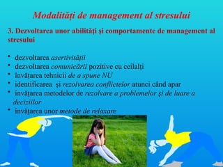 Modalităţi de management al stresului
3. Dezvoltarea unor abilităţi şi comportamente de management al
stresului
• dezvoltarea asertivităţii
• dezvoltarea comunicării pozitive cu ceilalţi
• învăţarea tehnicii de a spune NU
• identificarea şi rezolvarea conflictelor atunci când apar
• învăţarea metodelor de rezolvare a problemelor şi de luare a
deciziilor
• învăţarea unor metode de relaxare
 