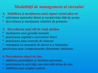 Modalităţi de management al stresului
4. Stabilirea şi menţinerea unui suport social adecvat
• solicitarea ajutorului direct şi receptivitate faţă de acesta
• dezvoltarea şi menţinerea relaţiilor de prietenie
5. Dezvoltarea unui stil de viaţă sănătos
• menţinerea unei greutăţi normale
• practicarea regulată a exerciţiilor fizice
• practicarea unor exerciţii de relaxare
• renunţarea la consumul de alcool şi a fumatului
practicarea unor comportamente alimentare sănătoase.
6. Dezvoltarea stimei de sine
• stabilirea priorităţilor şi limitelor personale
• participarea la activităţi care dezvoltă stima de sine
• stabilirea unor scopuri realiste
 
