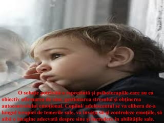 O solu ie potrivită o reprezintă i psihoterapiile care au ca
ț ș
obiectiv afirmarea de sine, gestionarea stresului i ob inerea
ș ț
autocontrolului emo ional. Copilul
ț / adolescentul se va elibera de-a
lungul terapiei de temerile sale, va învă a să- i controleze emo iile, să
ț ș ț
aibă o imagine adecvată despre sine i încredere în abilită ile sale.
ș ț
 