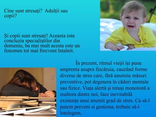 În prezent, ritmul vieţii îşi pune
amprenta asupra fiecăruia, cauzând forme
diverse de stres care, fără anumite măsuri
preventive, pot degenera în căderi mentale
sau fizice. Viaţa alertă şi totuşi monotonă a
multora dintre noi, face inevitabilă
existenţa unui anumit grad de stres. Ca să-l
putem preveni si gestiona, trebuie să-l
întelegem.
Cine sunt stresa i? Adul ii sau
ț ț
copii?
Și copii sunt stresați! Aceasta este
concluzia specialiștilor din
domeniu, ba mai mult acesta este un
fenomen tot mai frecvent întalnit.
 