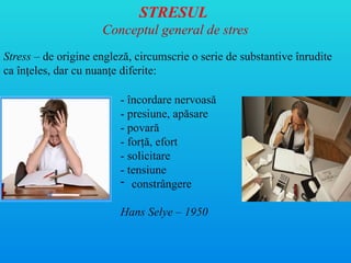 STRESUL
Conceptul general de stres
- încordare nervoasă
- presiune, apăsare
- povară
- forţă, efort
- solicitare
- tensiune
- constrângere
Hans Selye – 1950
Stress – de origine engleză, circumscrie o serie de substantive înrudite
ca în eles, dar cu nuan e diferite:
ț ț
 