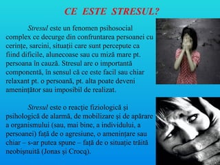 CE ESTE STRESUL?
Stresul este un fenomen psihosocial
complex ce decurge din confruntarea persoanei cu
cerinţe, sarcini, situaţii care sunt percepute ca
fiind dificile, alunecoase sau cu miză mare pt.
persoana în cauză. Stresul are o importantă
componentă, în sensul că ce este facil sau chiar
relaxant pt. o persoană, pt. alta poate deveni
ameninţător sau imposibil de realizat.
Stresul este o reacţie fiziologică şi
psihologică de alarmă, de mobilizare şi de apărare
a organismului (sau, mai bine, a individului, a
persoanei) faţă de o agresiune, o ameninţare sau
chiar – s-ar putea spune – faţă de o situaţie trăită
neobişnuită (Jonas şi Crocq).
 