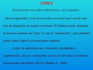 STRES
Stresul poate avea efecte atât pozitive, cât şi negative.
Stresul reprezintă o stare de încordare nervoasă sau o reac ie
ț care
este declan ată de un anumit eveniment. În limbajul uzual, obi nuim
ș ș
să asociem notiunea de "stres" cu cea de "indispozitie", însă, probabil,
pu ini cunosc faptul ca aceasta poate exprima:
ț
- o stare de supraîncarcare, tensionare, dezadaptare a
organismului, care are o intensitate crescuta si care duce la scaderea
performantei individului (distres) (Baban A., 1998).
 