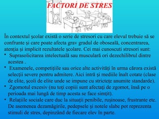 În contextul colar există o serie de stresori cu care elevul trebuie să se
ș
confrunte i care poate afecta grav gradul de oboseală, concentrarea,
ș
aten ia i implicit rezultatele colare. Cei mai cunoscuti stresori sunt:
ț ș ș
• Suprasolicitarea intelectuală sau musculară ori dezechilibrul dintre
acestea .
• Examenele, competi iile sau orice alte activită i în urma cărora există
ț ț
selec ii severe pentru admitere. Aici intră i mediile înalt cotate (clase
ț ș
de elite, coli de elite unde se impune cu stricte e anumite standarde).
ș ț
• Zgomotul excesiv (nu to i copiii sunt afecta i de zgomot, însă pe o
ț ț
perioada mai lungă de timp acesta se face sim it).
ț
• Rela iile sociale care duc la situa ii penibile, ru inoase, frustrante etc.
ț ț ș
De asemenea dezamăgirile, pedepsele i notele slabe pot reprezenta
ș
stimuli de stres, depinzând de fiecare elev în parte.
FACTORI DE STRES
 