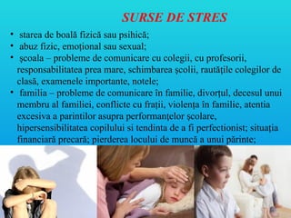 SURSE DE STRES
• starea de boală fizică sau psihică;
• abuz fizic, emoţional sau sexual;
• şcoala – probleme de comunicare cu colegii, cu profesorii,
responsabilitatea prea mare, schimbarea şcolii, raută ile colegilor de
ț
clasă, examenele importante, notele;
• familia – probleme de comunicare în familie, divorţul, decesul unui
membru al familiei, conflicte cu fraţii, violenţa în familie, atentia
excesiva a parintilor asupra performan elor colare,
ț ș
hipersensibilitatea copilului si tendinta de a fi perfectionist; situaţia
financiară precară; pierderea locului de muncă a unui părinte;
 