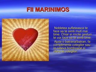 FII  MARINIMOS Nobletea sufleteasca  te fac e  sa te simti mult mai bine. Chiar si micile gesturi te vor face sa te simti bine. Ajuta o batrana/batran , fa complimente colegilor sau ia cateva bomboane si ofera-le colegilor. 