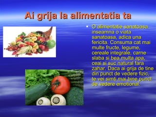 Ai grija la alimentatia ta O  alimentatie  sanatoasa inseamna o viata sanatoasa, adica una fericita. Consuma cat mai multe fructe, legume, cereale integrale, carne slaba si bea multa apa, ceai si suc natural fara zahar. Daca ai grija de tine din punct de vedere fizic, te vei simti mai bine punct de vedere emotional. 