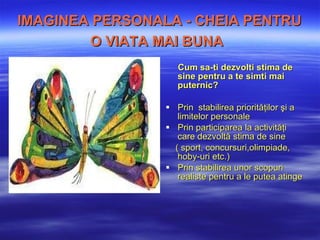 IMAGINEA PERSONAL A  - CHEIA PENTRU O VIA TA  MAI BUN A   Cum sa-ti dezvolti s tim a  de sine  pentru a te simti mai puternic? Prin  s tabilirea priorităţilor şi  a  limitelor personale Prin p articiparea la activităţi care dezvoltă stima de sine   ( sport, concursuri,olimpiade, hoby-uri etc.) Prin s tabilirea unor scopuri realiste  pentru a le putea atinge 