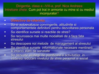 Dirigentie, clasa a –VIII-a, prof. Nica Andreea Intrebare cheie:  Cum pot trai in armonie cu mine si cu mediul inconjurator ? Obiective de referinta : Sa-si autoevalueze convingerile, atitudinile si comportamentele definitorii pentru dezvoltarea personala  Sa identifice sursele si reactiile de stres? Sa recunoasca mai multe modalitati de a face fata stresului Sa descopere noi metode  de management al stresului Sa identifice sursele  informationale necesare mentinerii si intaririi starii de sanatate  Sa dezvolte strategii de planificare a activitatilor  in vederea reducerii nivelului de stres personal si social 