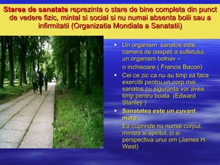 Starea de sanatate  reprezinta o  stare de bine completa din punct de vedere fizic, mintal si social si nu numai absenta bolii sau  a  infirmitatii  (Organizatia Mondiala a Sanatatii) Un organism  sanatos este camera de oaspeti a sufletului, un organism bolnav –  o inchisoare ( Francis Bacon) Cei ce zic ca nu au timp sa faca exercitii pentru un corp mai sanatos cu siguranta vor avea timp pentru boala  (Edward Stanley ) Sanatatea este un cuvant mare.   Ea cuprinde nu numai corpul, mintea si spiritul, ci si perspectiva unui om (James H. West) 