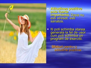Atitudinea pozitiva este foarte importanta.  Daca  nu  esti  stresat , esti sanatos.  Iti p oti schimba  starea  generala la fel de usor cum poti schimba un program de  exercitii .  S faturi  pentru o atitudine pozitiva : 