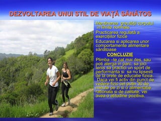 DEZVOLTAREA UNUI STIL DE VIAŢĂ SĂNĂTOS Menţinerea  greutăţi i corpului   in limite  normale Practicarea regulată a exerciţiilor fizice Educarea si aplicarea  unor comportamente alimentare sănătoase CONCLUZIE Plimba –te cat mai des, sau  poti alerga in parc ,  sa joci tenis  sa practici un sport de performanta si  sa nu lipsesti de la orele de educatie fizica.   Daca vei fi activ din punct de vedere fizic cel putin 30 de minute pe zi  si o alimentatie rationala si de calitate,  vei avea o atitudine pozitiva. 