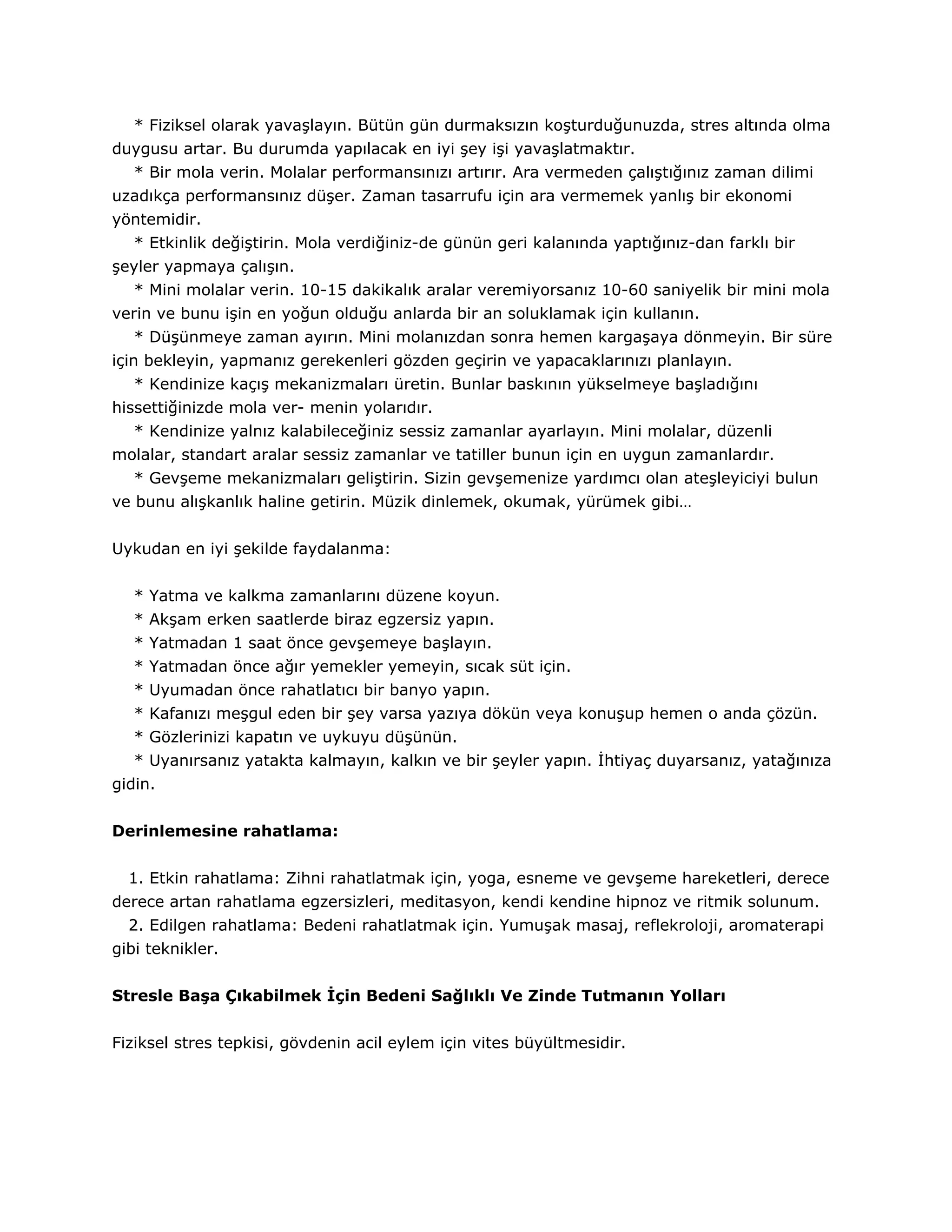 * Fiziksel olarak yavaşlayın. Bütün gün durmaksızın koşturduğunuzda, stres altında olma
duygusu artar. Bu durumda yapılacak en iyi şey işi yavaşlatmaktır.
   * Bir mola verin. Molalar performansınızı artırır. Ara vermeden çalıştığınız zaman dilimi
uzadıkça performansınız düşer. Zaman tasarrufu için ara vermemek yanlış bir ekonomi
yöntemidir.
   * Etkinlik değiştirin. Mola verdiğiniz-de günün geri kalanında yaptığınız-dan farklı bir
şeyler yapmaya çalışın.
   * Mini molalar verin. 10-15 dakikalık aralar veremiyorsanız 10-60 saniyelik bir mini mola
verin ve bunu işin en yoğun olduğu anlarda bir an soluklamak için kullanın.
   * Düşünmeye zaman ayırın. Mini molanızdan sonra hemen kargaşaya dönmeyin. Bir süre
için bekleyin, yapmanız gerekenleri gözden geçirin ve yapacaklarınızı planlayın.
   * Kendinize kaçış mekanizmaları üretin. Bunlar baskının yükselmeye başladığını
hissettiğinizde mola ver- menin yolarıdır.
   * Kendinize yalnız kalabileceğiniz sessiz zamanlar ayarlayın. Mini molalar, düzenli
molalar, standart aralar sessiz zamanlar ve tatiller bunun için en uygun zamanlardır.
   * Gevşeme mekanizmaları geliştirin. Sizin gevşemenize yardımcı olan ateşleyiciyi bulun
ve bunu alışkanlık haline getirin. Müzik dinlemek, okumak, yürümek gibi…


Uykudan en iyi şekilde faydalanma:


   * Yatma ve kalkma zamanlarını düzene koyun.
   * Akşam erken saatlerde biraz egzersiz yapın.
   * Yatmadan 1 saat önce gevşemeye başlayın.
   * Yatmadan önce ağır yemekler yemeyin, sıcak süt için.
   * Uyumadan önce rahatlatıcı bir banyo yapın.
   * Kafanızı meşgul eden bir şey varsa yazıya dökün veya konuşup hemen o anda çözün.
   * Gözlerinizi kapatın ve uykuyu düşünün.
   * Uyanırsanız yatakta kalmayın, kalkın ve bir şeyler yapın. İhtiyaç duyarsanız, yatağınıza
gidin.


Derinlemesine rahatlama:


  1. Etkin rahatlama: Zihni rahatlatmak için, yoga, esneme ve gevşeme hareketleri, derece
derece artan rahatlama egzersizleri, meditasyon, kendi kendine hipnoz ve ritmik solunum.
  2. Edilgen rahatlama: Bedeni rahatlatmak için. Yumuşak masaj, reflekroloji, aromaterapi
gibi teknikler.


Stresle Başa Çıkabilmek İçin Bedeni Sağlıklı Ve Zinde Tutmanın Yolları


Fiziksel stres tepkisi, gövdenin acil eylem için vites büyültmesidir.
 