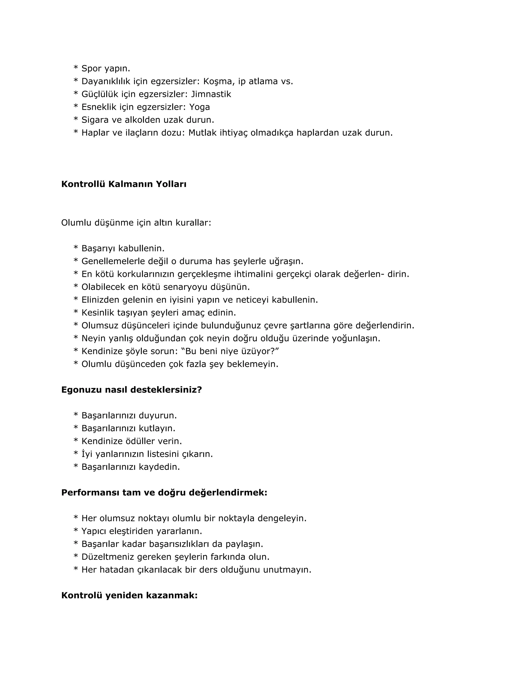 * Spor yapın.
  * Dayanıklılık için egzersizler: Koşma, ip atlama vs.
  * Güçlülük için egzersizler: Jimnastik
  * Esneklik için egzersizler: Yoga
  * Sigara ve alkolden uzak durun.
  * Haplar ve ilaçların dozu: Mutlak ihtiyaç olmadıkça haplardan uzak durun.




Kontrollü Kalmanın Yolları



Olumlu düşünme için altın kurallar:


  * Başarıyı kabullenin.
  * Genellemelerle değil o duruma has şeylerle uğraşın.
  * En kötü korkularınızın gerçekleşme ihtimalini gerçekçi olarak değerlen- dirin.
  * Olabilecek en kötü senaryoyu düşünün.
  * Elinizden gelenin en iyisini yapın ve neticeyi kabullenin.
  * Kesinlik taşıyan şeyleri amaç edinin.
  * Olumsuz düşünceleri içinde bulunduğunuz çevre şartlarına göre değerlendirin.
  * Neyin yanlış olduğundan çok neyin doğru olduğu üzerinde yoğunlaşın.
  * Kendinize şöyle sorun: “Bu beni niye üzüyor?”
  * Olumlu düşünceden çok fazla şey beklemeyin.


Egonuzu nasıl desteklersiniz?


  * Başarılarınızı duyurun.
  * Başarılarınızı kutlayın.
  * Kendinize ödüller verin.
  * İyi yanlarınızın listesini çıkarın.
  * Başarılarınızı kaydedin.


Performansı tam ve doğru değerlendirmek:


  * Her olumsuz noktayı olumlu bir noktayla dengeleyin.
  * Yapıcı eleştiriden yararlanın.
  * Başarılar kadar başarısızlıkları da paylaşın.
  * Düzeltmeniz gereken şeylerin farkında olun.
  * Her hatadan çıkarılacak bir ders olduğunu unutmayın.


Kontrolü yeniden kazanmak:
 