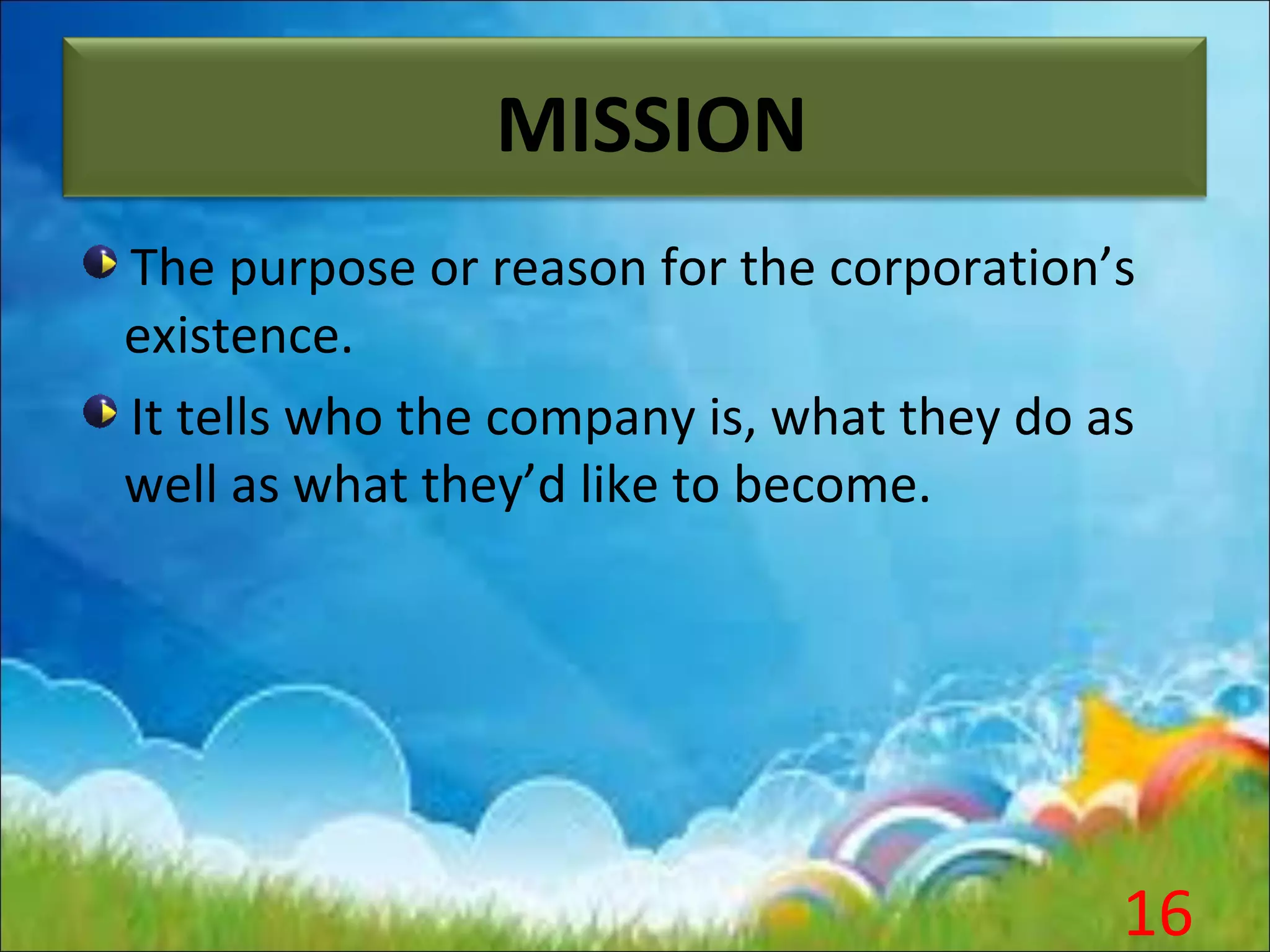 MISSION
The purpose or reason for the corporation’s
existence.
It tells who the company is, what they do as
well as what they’d like to become.
16
 