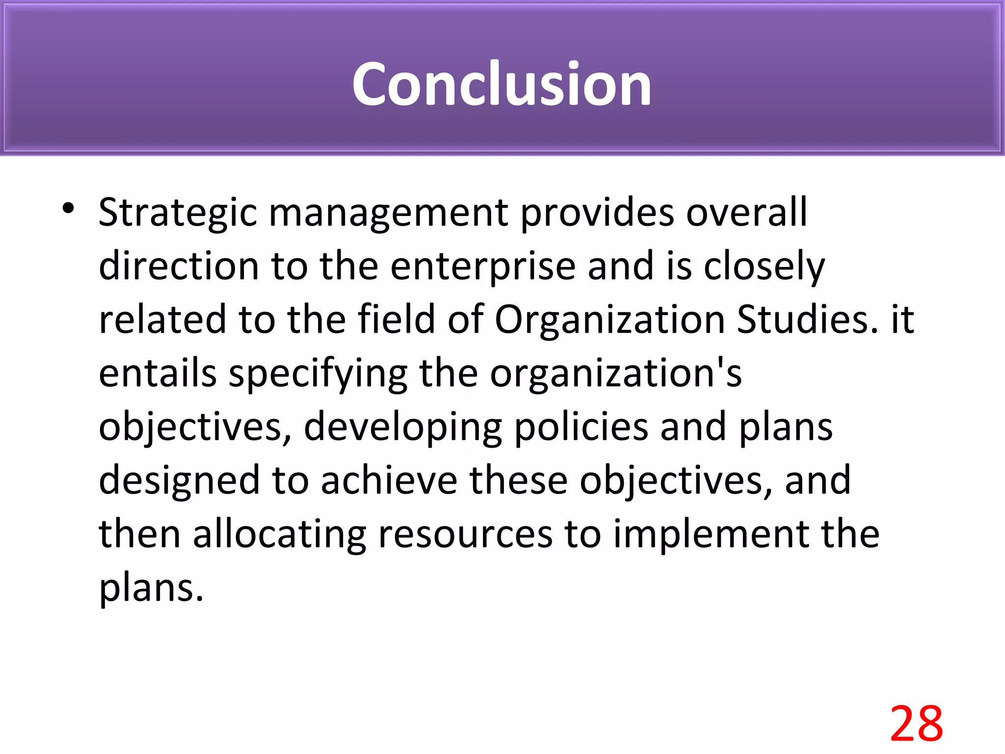 Conclusion
• Strategic management provides overall
direction to the enterprise and is closely
related to the field of Organization Studies. it
entails specifying the organization's
objectives, developing policies and plans
designed to achieve these objectives, and
then allocating resources to implement the
plans.
28
 