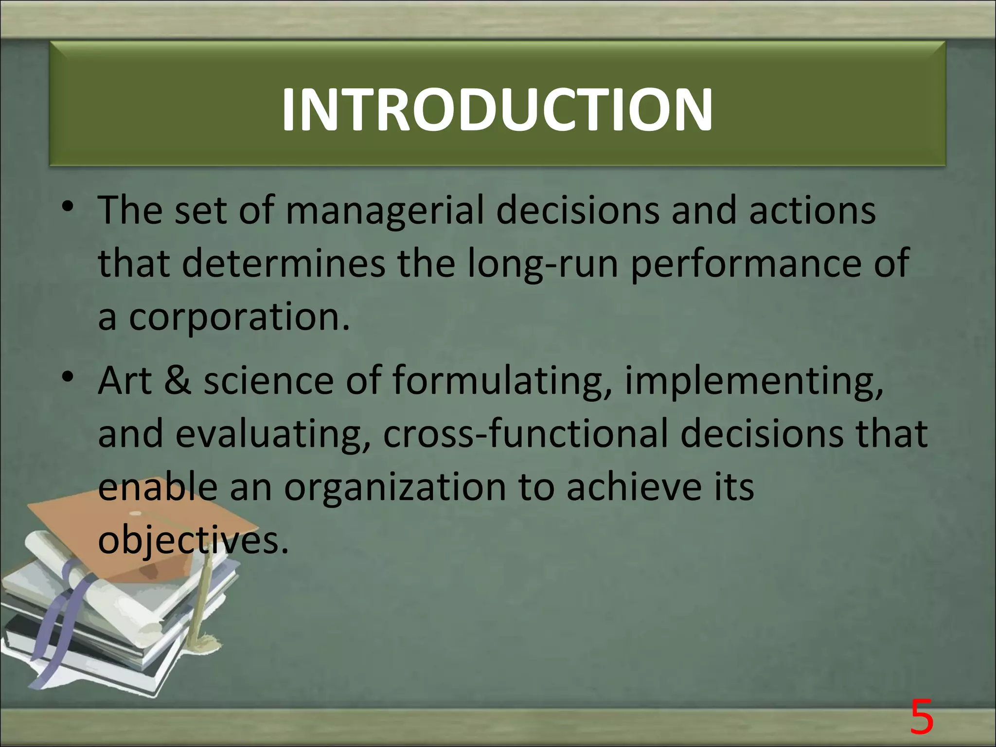 INTRODUCTION
• The set of managerial decisions and actions
that determines the long-run performance of
a corporation.
• Art & science of formulating, implementing,
and evaluating, cross-functional decisions that
enable an organization to achieve its
objectives.
5
 